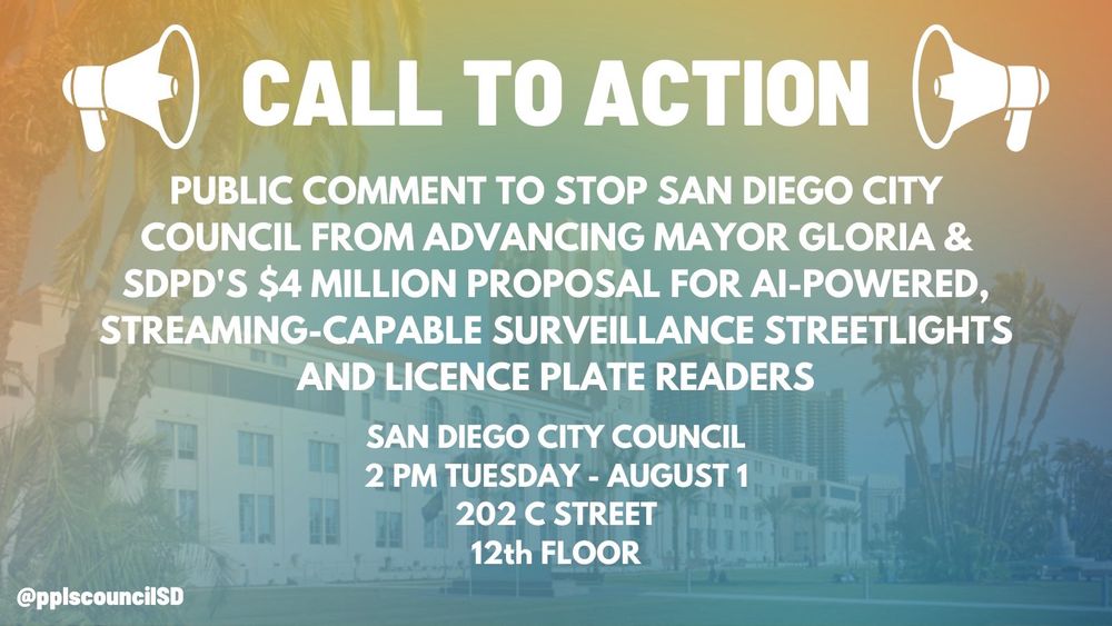 CALL TO ACTION

PUBLIC COMMENT TO STOP SAN DIEGO CITY COUNCIL FROM ADVANCING MAYOR GLORIA & SDPD'S $4 MILLION PROPOSAL FOR AI-POWERED, STREAMING-CAPABLE SURVEILLANCE STREETLIGHTS AND LICENCE PLATE READERS

SAN DIEGO CITY COUNCIL
2 PM TUESDAY - AUGUST 1
202 C STREET
12th FLOOR