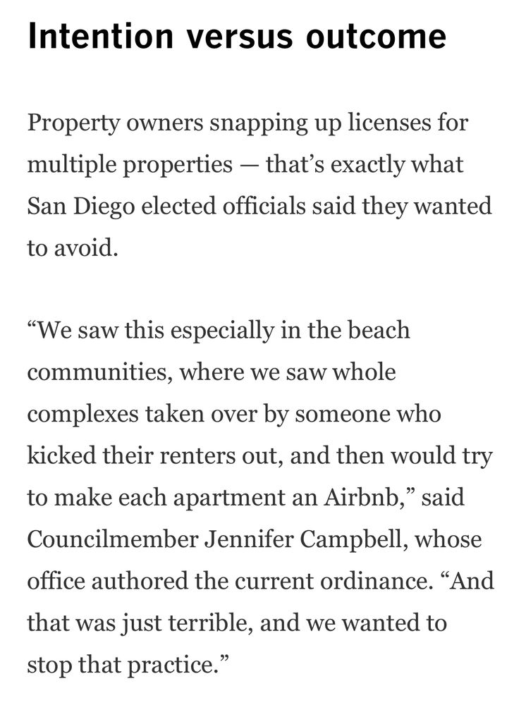 Intention versus outcome
Property owners snapping up licenses for multiple properties — that’s exactly what San Diego elected officials said they wanted to avoid.

“We saw this especially in the beach communities, where we saw whole complexes taken over by someone who kicked their renters out, and then would try to make each apartment an Airbnb,” said Councilmember Jennifer Campbell, whose office authored the current ordinance. “And that was just terrible, and we wanted to stop that practice.”
