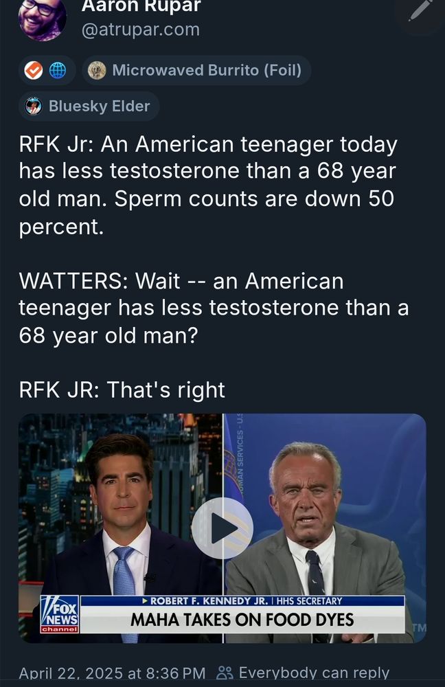 Screenshot of a video clip from FOX News, in which Watters is interviewing current US HHS Secretary RFK Jr. Original link via Aaron Rupar @atrupar.com.

I am using a screenshot instead of linking to the video because if you see footage of that leathery face creasing into a greasy smile, you will die as soon as you eat, drink, breathe, or run out of laudanum.

The following is transcribed:

RFK JR: "An American teenager today
has less testosterone than a 68-year
old man. Sperm counts are down 50%."

WATTERS: "Wait - an American
teenager has less testosterone than a
68 year old man?"

April 22, 2025 at 8:36 PM