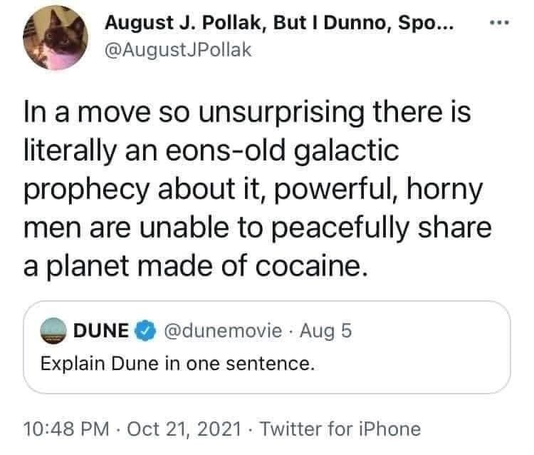 QP: DUNE @dunemovie "Explain Dune in one sentence." Aug 5

@AugustJPollack "In a move so unsurprising there is literally an eons-old galactic prophecy about it, powerful, horny men are unable to peacefully share a planet made of cocaine." Oct 21, 2021 10:48 PM

- Twitter