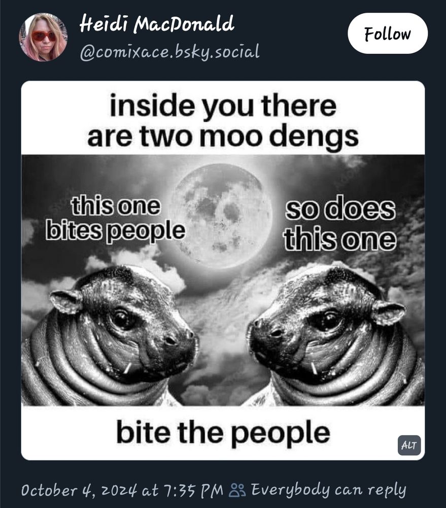 Heidi MacDonald @comixace.bsky.social

Black and white graphic featuring 2 identical images of pygmy hippo Moo Deng facing one another.

The top caption reads:

"inside you there
are two moo dengs"

Above the left hippo, the text reads "this one bites people"; the right side reads "so does this one". The bottom caption reads, "bite the people".

October 4, 2024 at 7:35 PM Everybody can reply