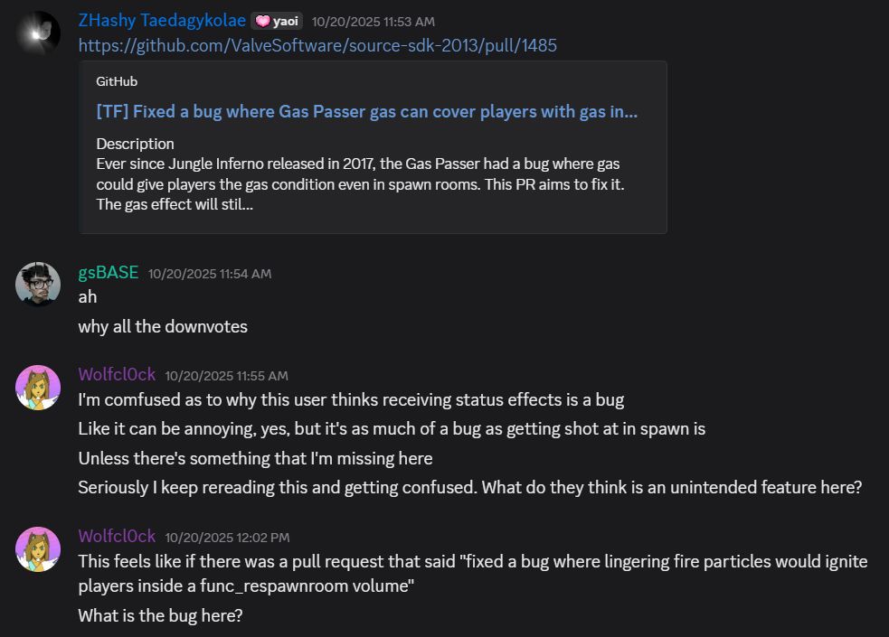 ZHashy Taedagykolae

 — 10/20/2025 11:53 AM
https://github.com/ValveSoftware/source-sdk-2013/pull/1485
[TF] Fixed a bug where Gas Passer gas can cover players with gas in spawn rooms.

gsBASE — 10/20/2025 11:54 AM
ah
why all the downvotes

Wolfcl0ck — 10/20/2025 11:55 AM
I'm comfused as to why this user thinks receiving status effects is a bug
Like it can be annoying, yes, but it's as much of a bug as getting shot at in spawn is
Unless there's something that I'm missing here
Seriously I keep rereading this and getting confused. What do they think is an unintended feature here?
This feels like if there was a pull request that said "fixed a bug where lingering fire particles would ignite players inside a func_respawnroom volume"
What is the bug here?