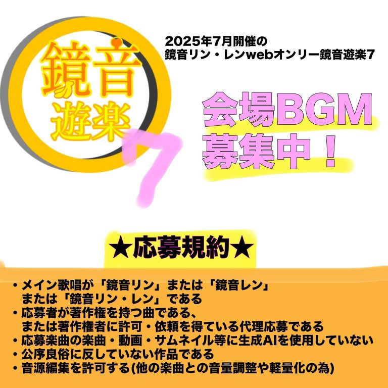 鏡音リン・レンwebオンリー　鏡音遊楽7 会場BGM募集、本日6/14まで！
応募規約
・メイン歌唱が「鏡音リン」または「鏡音レン」
　または「鏡音リン・レン」である
・応募者が著作権を持つ曲である、
　または著作権者に許可・依頼を得ている代理応募である
・応募楽曲の楽曲・動画・サムネイル等に生成AIを使用していない
・公序良俗に反していない作品である
・音源編集を許可する(他の楽曲との音量調整や軽量化の為)
