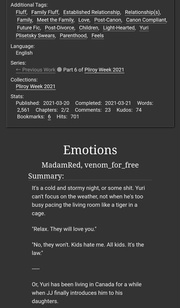 Screenshot of the website archive of our own. The image reads:

Additional Tags: Fluff; Family Fluff; Established Relationship; Relationship(s); Family; Meet the Family; Love; Post-Canon; Canon Compliant; Future Fic; Post-Divorce; Children; Light-Hearted; Yuri Plisetsky Swears; Parenthood; Feels
Language: English
Series: Pliroy Week 2021
Collections: Pliroy Week 2021
Published: 2021-03-20
Words: 2,561
Chapters: 1/1

Title: Emotions
By: Madam Red and venom for free

Summary:

It's a cold and stormy night, or some shit. Yuri can't focus on the weather, not when he's too busy pacing the living room like a tiger in a cage.

"Relax. They will love you." 

"No, they won't. Kids hate me. All kids. It's the law." 

Or, Yuri has been living in Canada for a while when JJ finally introduces him to his daughters.