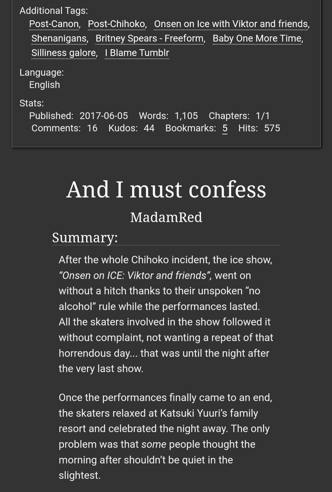 Screenshot of the website archive of our own. The image reads:

Additional Tags: Post-Canon; Post-Chihoko; Onsen on Ice with Viktor and friends; Shenanigans; Britney Spears - Freeform; Baby One More Time; Silliness galore; I Blame Tumblr
Language: English
Published: 2017-06-05
Words: 1,105
Chapters: 1/1

Title: And I must confess
By: Madam Red

Summary:

After the whole Chihoko incident, the ice show, “Onsen on ICE: Viktor and friends”, went on without a hitch thanks to their unspoken “no alcohol” rule while the performances lasted. All the skaters involved in the show followed it without complaint, not wanting a repeat of that horrendous day... that was until the night after the very last show.

Once the performances finally came to an end, the skaters relaxed at Katsuki Yuuri’s family resort and celebrated the night away. The only problem was that some people thought the morning after shouldn’t be quiet in the slightest.