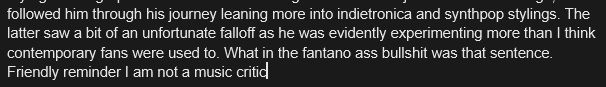 Section of a google doc that reads the following: 

"...followed him through his journey leaning more into indietronica and synthpop stylings. The latter saw a bit of an unfortunate falloff as he was evidently experimenting more than I think contemporary fans were used to. What in the fantano ass bullshit was that sentence. Friendly reminder I am not a music critic"