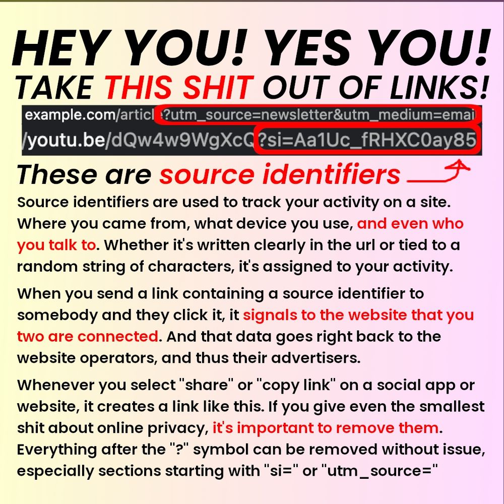 Header text: "HEY YOU! YES YOU! TAKE THIS SHIT OUT OF LINKS!"

This is followed by a couple example urls, with a red square highlighting the sections with source identifiers. The rest of the text is as follows: 

Source identifiers are used to track your activity on a site. Where you came from, what device you use, and even who you talk to. Whether it's written clearly in the url or tied to a random string of characters, it's assigned to your activity. 
 
When you send a link containing a source identifier to somebody and they click it, it signals to the website that you two are connected. And that data goes right back to the website operators, and thus their advertisers. 
 
Whenever you select "share" or "copy link" on a social app or website, it creates a link like this. If you give even the smallest shit about online privacy, it's important to remove them. Everything after the "?" symbol can be removed without issue, especially sections starting with "si=" or "utm_source="