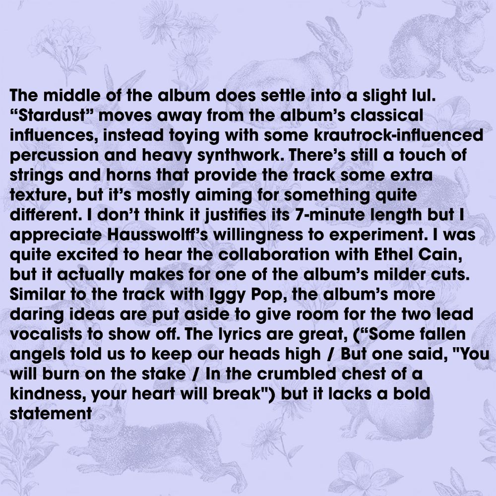 The middle of the album does settle into a slight lul. “Stardust” moves away from the album’s classical influences, instead toying with some krautrock-influenced percussion and heavy synthwork. There’s still a touch of strings and horns that provide the track some extra texture, but it’s mostly aiming for something quite different. I don’t think it justifies its 7-minute length but I appreciate Hausswolff’s willingness to experiment. I was quite excited to hear the collaboration with Ethel Cain, but it actually makes for one of the album’s milder cuts. Similar to the track with Iggy Pop, the album’s more daring ideas are put aside to give room for the two lead vocalists to show off. The lyrics are great, (“Some fallen angels told us to keep our heads high / But one said, "You will burn on the stake / In the crumbled chest of a kindness, your heart will break") but it lacks a bold statement