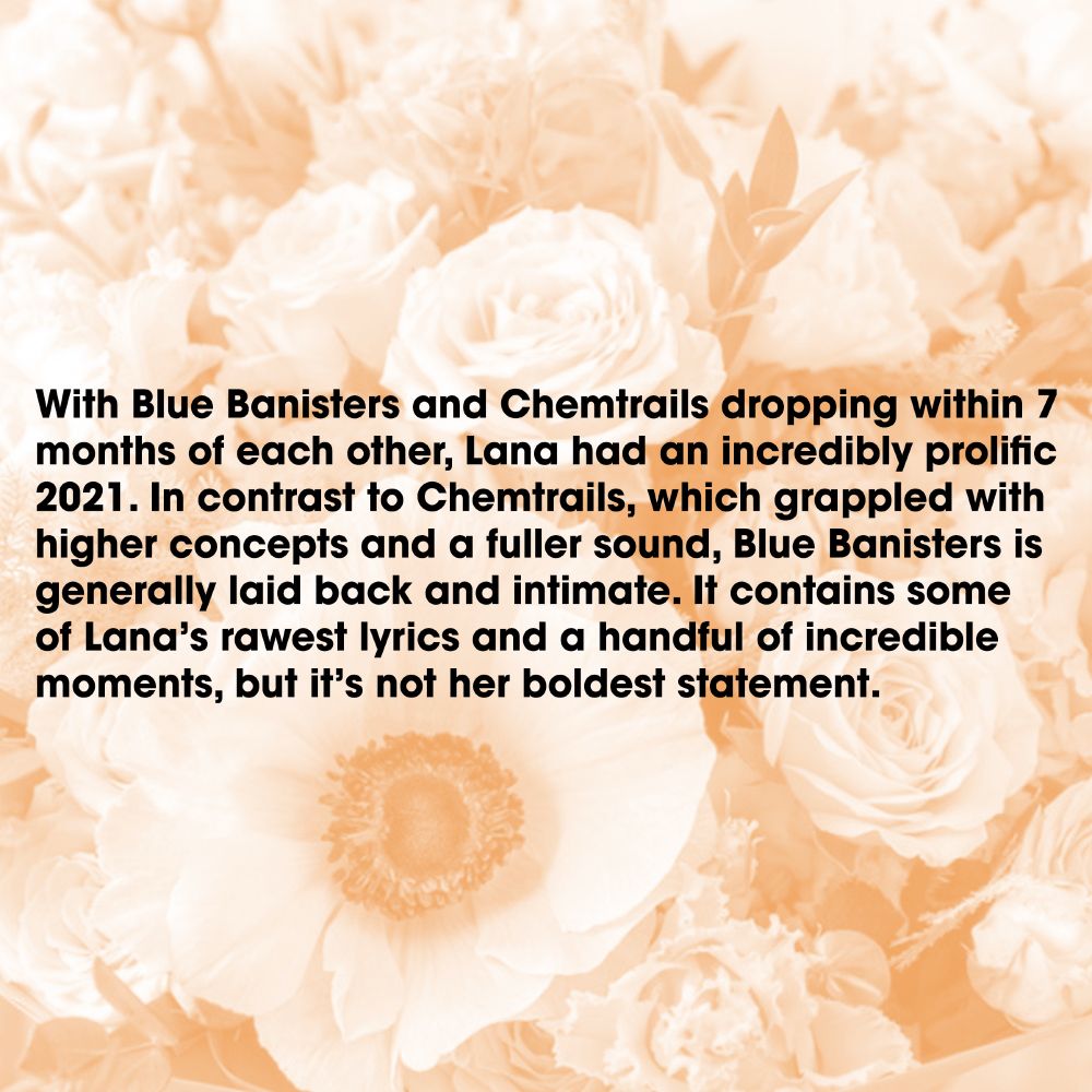 With Blue Banisters and Chemtrails dropping within 7 months of each other, Lana had an incredibly prolific 2021. In contrast to Chemtrails, which grappled with higher concepts and a fuller sound, Blue Banisters is generally laid back and intimate. It contains some of Lana’s rawest lyrics and a handful of incredible moments, but it’s not her boldest statement.