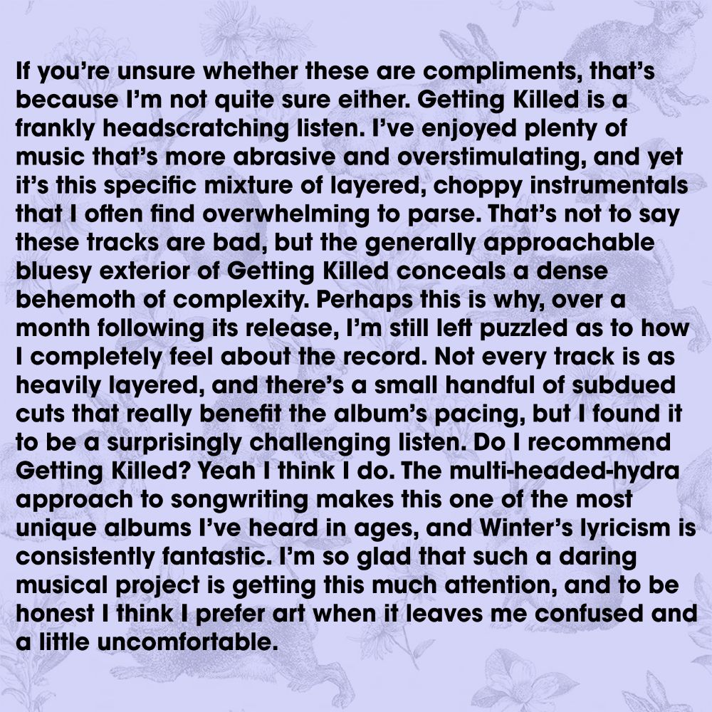 If you’re unsure whether these are compliments, that’s because I’m not quite sure either. Getting Killed is a frankly headscratching listen. I’ve enjoyed plenty of music that’s more abrasive and overstimulating, and yet it’s this specific mixture of layered, choppy instrumentals that I often find overwhelming to parse. That’s not to say these tracks are bad, but the generally approachable bluesy exterior of Getting Killed conceals a dense behemoth of complexity. Perhaps this is why, over a month following its release, I’m still left puzzled as to how I completely feel about the record. Not every track is as heavily layered, and there’s a small handful of subdued cuts that really benefit the album’s pacing, but I found it to be a surprisingly challenging listen. Do I recommend Getting Killed? Yeah I think I do. The multi-headed-hydra approach to songwriting makes this one of the most unique albums I’ve heard in ages, and Winter’s lyricism is consistently fantastic. I’m so glad that such a daring musical project is getting this much attention, and to be honest I think I prefer art when it leaves me confused and a little uncomfortable.