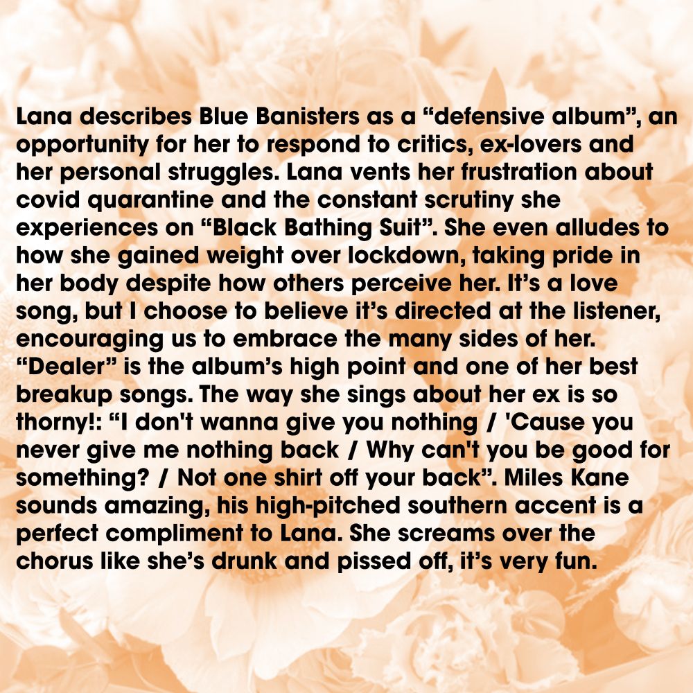 Lana describes Blue Banisters as a “defensive album”, an opportunity for her to respond to critics, ex-lovers and her personal struggles. Lana vents her frustration about covid quarantine and the constant scrutiny she experiences on “Black Bathing Suit”. She even alludes to how she gained weight over lockdown, taking pride in her body despite how others perceive her. It’s a love song, but I choose to believe it’s directed at the listener, encouraging us to embrace the many sides of her. “Dealer” is the album’s high point and one of her best breakup songs. The way she sings about her ex is so thorny!: “I don't wanna give you nothing / 'Cause you never give me nothing back / Why can't you be good for something? / Not one shirt off your back”. Miles Kane sounds amazing, his high-pitched southern accent is a perfect compliment to Lana. She screams over the chorus like she’s drunk and pissed off, it’s very fun.