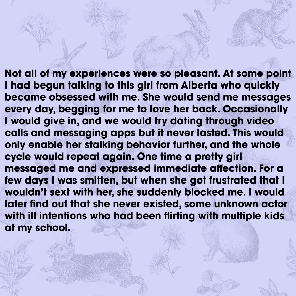 Not all of my experiences were so pleasant. At some point I had begun talking to this girl from Alberta who quickly became obsessed with me. She would send me messages every day, begging for me to love her back. Occasionally I would give in, and we would try dating through video calls and messaging apps but it never lasted. This would only enable her stalking behavior further, and the whole cycle would repeat again. One time a pretty girl messaged me and expressed immediate affection. For a few days I was smitten, but when she got frustrated that I wouldn’t sext with her, she suddenly blocked me. I would later find out that she never existed, some unknown actor with ill intentions who had been flirting with multiple kids at my school.