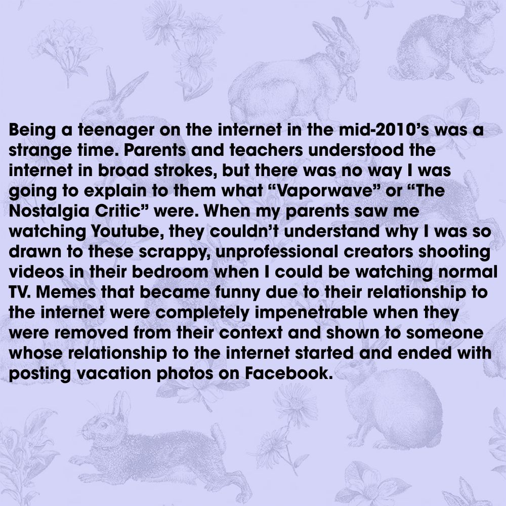 Being a teenager on the internet in the mid-2010’s was a strange time. Parents and teachers understood the internet in broad strokes, but there was no way I was going to explain to them what “Vaporwave” or “The Nostalgia Critic” were. When my parents saw me watching Youtube, they couldn’t understand why I was so drawn to these scrappy, unprofessional creators shooting videos in their bedroom when I could be watching normal TV. Memes that became funny due to their relationship to the internet were completely impenetrable when they were removed from their context and shown to someone whose relationship to the internet started and ended with posting vacation photos on Facebook.
