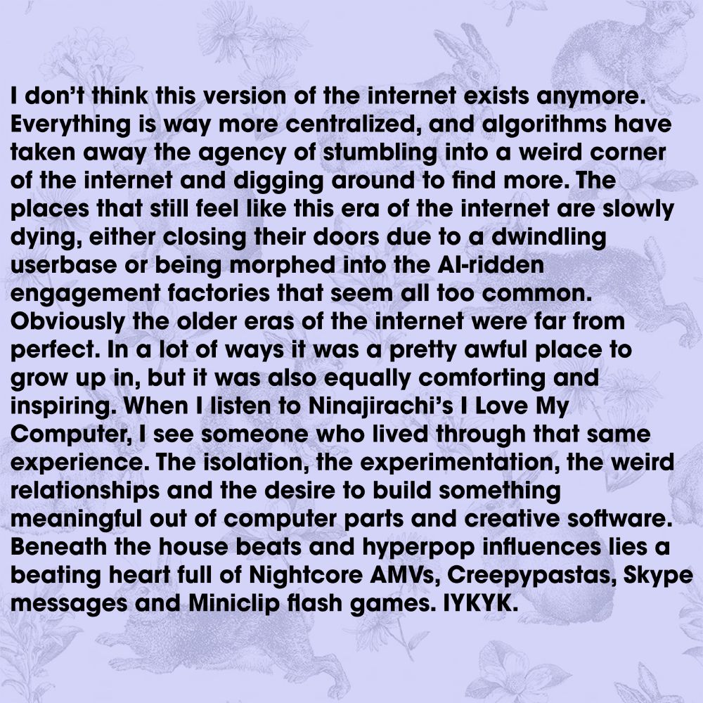 I don’t think this version of the internet exists anymore. Everything is way more centralized, and algorithms have taken away the agency of stumbling into a weird corner of the internet and digging around to find more. The places that still feel like this era of the internet are slowly dying, either closing their doors due to a dwindling userbase or being morphed into the AI-ridden engagement factories that seem all too common. Obviously the older eras of the internet were far from perfect. In a lot of ways it was a pretty awful place to grow up in, but it was also equally comforting and inspiring. When I listen to Ninajirachi’s I Love My Computer, I see someone who lived through that same experience. The isolation, the experimentation, the weird relationships and the desire to build something meaningful out of computer parts and creative software. Beneath the house beats and hyperpop influences lies a beating heart full of Nightcore AMVs, Creepypastas, Skype messages and Miniclip flash games. IYKYK.