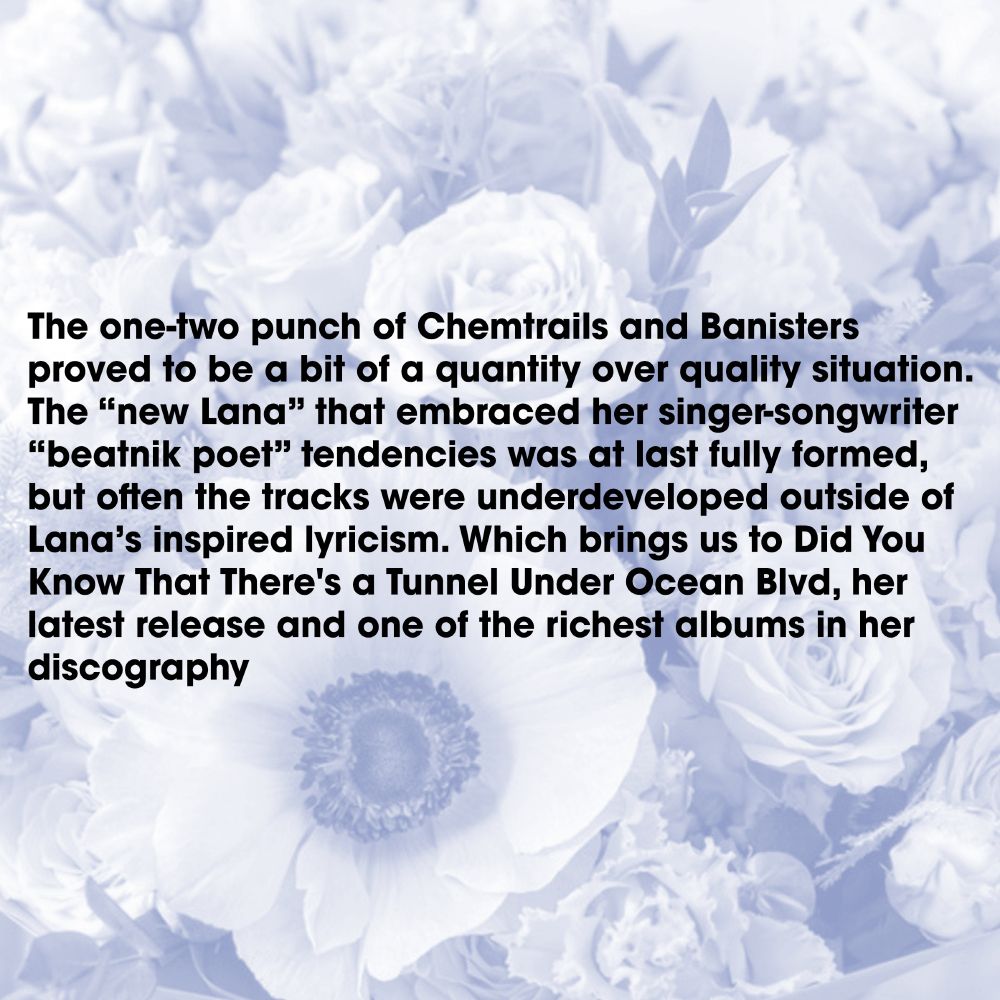 The one-two punch of Chemtrails and Banisters proved to be a bit of a quantity over quality situation. The “new Lana” that embraced her singer-songwriter “beatnik poet” tendencies was at last fully formed, but often the tracks were underdeveloped outside of Lana’s inspired lyricism. Which brings us to Did You Know That There's a Tunnel Under Ocean Blvd, her latest release and one of the richest albums in her discography