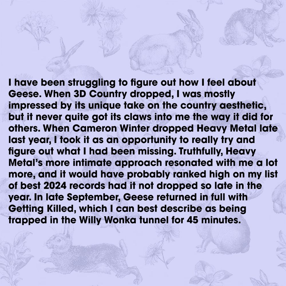 I have been struggling to figure out how I feel about Geese. When 3D Country dropped, I was mostly impressed by its unique take on the country aesthetic, but it never quite got its claws into me the way it did for others. When Cameron Winter dropped Heavy Metal late last year, I took it as an opportunity to really try and figure out what I had been missing. Truthfully, Heavy Metal’s more intimate approach resonated with me a lot more, and it would have probably ranked high on my list of best 2024 records had it not dropped so late in the year. In late September, Geese returned in full with Getting Killed, which I can best describe as being trapped in the Willy Wonka tunnel for 45 minutes.