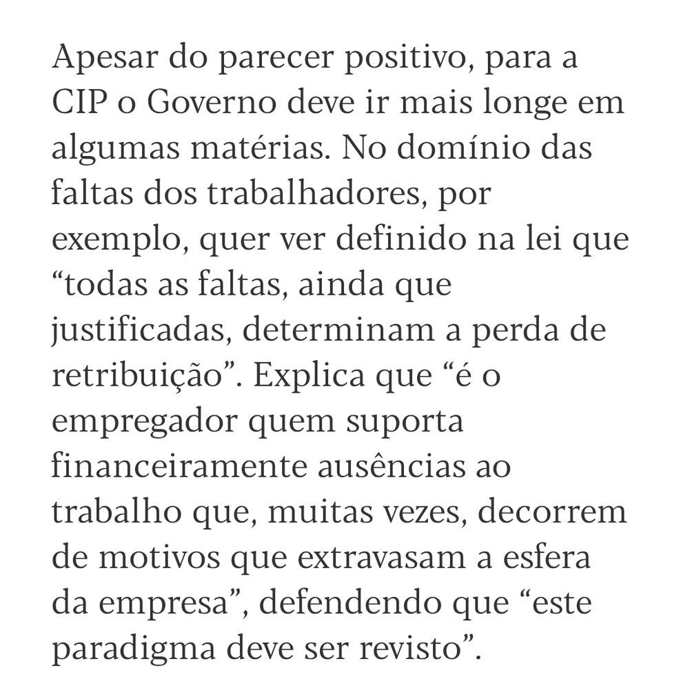 Continuação do recorte anterior "Apesar do parecer positivo, para a CIP o Governo deve ir mais longe em algumas matérias. No domínio das faltas dos trabalhadores, por exemplo, quer ver definido na lei que “todas as faltas, ainda que justificadas, determinam a perda de retribuição”. Explica que “é o empregador quem suporta financeiramente ausências ao trabalho que, muitas vezes, decorrem de motivos que extravasam a esfera da empresa”, defendendo que “este paradigma deve ser revisto”."