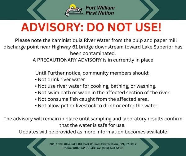 ADVISORY: DO NOT USE! Please note the Kaministiquia River Water from the pulp and paper mill discharge point near Highway 61 bridge downstream toward Lake Superior has been contaminated. A PRECAUTIONARY ADVISORY is in currently in place Until Further notice, community members should: • Not drink river water • Not use river water for cooking, bathing, or washing. • Not swim bath or wade in the affected section of the river. • Not consume fish caught from the affected area. • Not allow pet or livestock to drink or enter the water. The advisory will remain in place until sampling and laboratory results confirm that the water is safe for use. Updates will be provided as more information becomes available