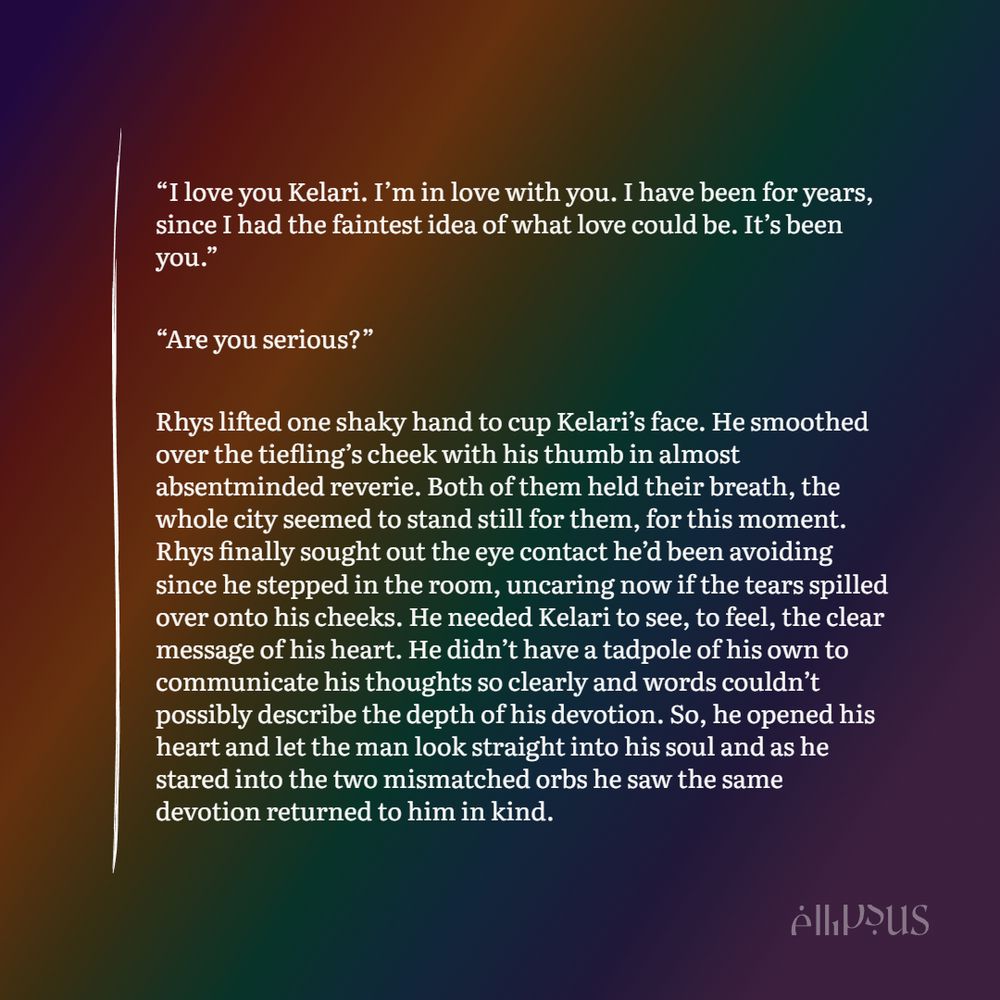 “I love you Kelari. I’m in love with you. I have been for years, since I had the faintest idea of what love could be. It’s been you.”

“Are you serious?”

Rhys lifted one shaky hand to cup Kelari’s face. He smoothed over the tiefling’s cheek with his thumb in almost absentminded reverie. Both of them held their breath, the whole city seemed to stand still for them, for this moment. Rhys finally sought out the eye contact he’d been avoiding since he stepped in the room, uncaring  now if the tears spilled over onto his cheeks. He needed Kelari to see, to feel, the clear message of his heart. He didn’t have a tadpole of his own to communicate his thoughts so clearly and words couldn’t possibly describe the depth of his devotion. So, he opened his heart and let the man look straight into his soul and as he stared into the two mismatched orbs he saw the same devotion returned to him in kind.