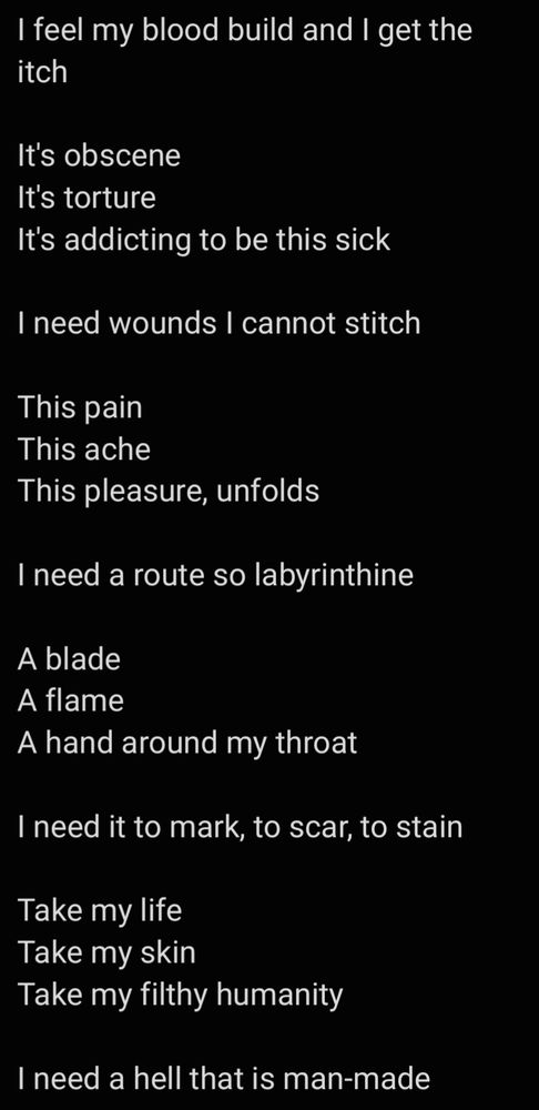 I feel my blood build and I get the itch

It's obscene 
It's torture
It's addicting to be this sick

I need wounds I cannot stitch

This pain
This ache
This pleasure, unfolds

I need a route so labyrinthine

A blade
A flame
A hand around my throat

I need it to mark, to scar, to stain

Take my life
Take my skin
Take my filthy humanity

I need a hell that is man-made