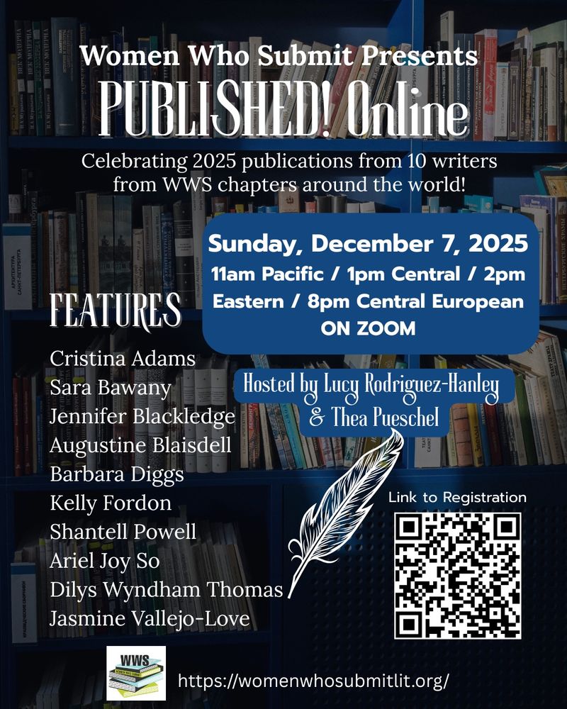 Women who Submit presents Published Online. Celebrating 2025 publications from 10 writers from WWS chapters around the world. 

Sunday, December 7, 2025
11:00 AM Pacific, 1:00 PM Central, 2:00 PM Eastern, 8:00 PM Central European. On Zoom. 

Hosted by Lucy Rodriguez-Hanley & Thea Pueschel

Features
Cristina Adams
Sara Bawany
Jennifer Blackledge
Augustine Blaisdell
Barbara Diggs
Kelly Fordon
Shantell Powell
Ariel Joy So
Dilys Wyndham Thomas
Jasmine Vallejo-Love


