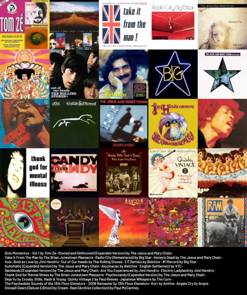 Imagem feita da capa dos seguintes álbuns:
Dois Momentos - Vol.1 by Tom Zé
Stoned and Dethroned (Expanded Version) by The Jesus and Mary Chain
Take It From The Man by The Brian Jonestown Massacre
Radio City (Remastered) by Big Star
Honey's Dead by The Jesus and Mary Chain
Axis: Bold as Love by Jimi Hendrix
Out of Our Heads by The Rolling Stones
2 É Demais by Belchior
#1 Record by Big Star
Automatic (Expanded Version) by The Jesus and Mary Chain
Alucinacao by Belchior
English Settlement by XTC
Darklands (Expanded Version) by The Jesus and Mary Chain
Are You Experienced by Jimi Hendrix
Electric Ladyland by Jimi Hendrix
Thank God for Mental Illness by The Brian Jonestown Massacre
Psychocandy (Expanded Version) by The Jesus and Mary Chain
Deja Vu by Crosby, Stills, Nash & Young
Quirky Vintage 2 by Paul Reeves
Japanese Whispers by The Cure
The Psychedelic Sounds of the 13th Floor Elevators - 2008 Remaster by 13th Floor Elevators
Kurr by Amiina
Angels Cry by Angra
Disraeli Gears (Deluxe Edition) by Cream
Ram (Archive Collection) by Paul McCartney