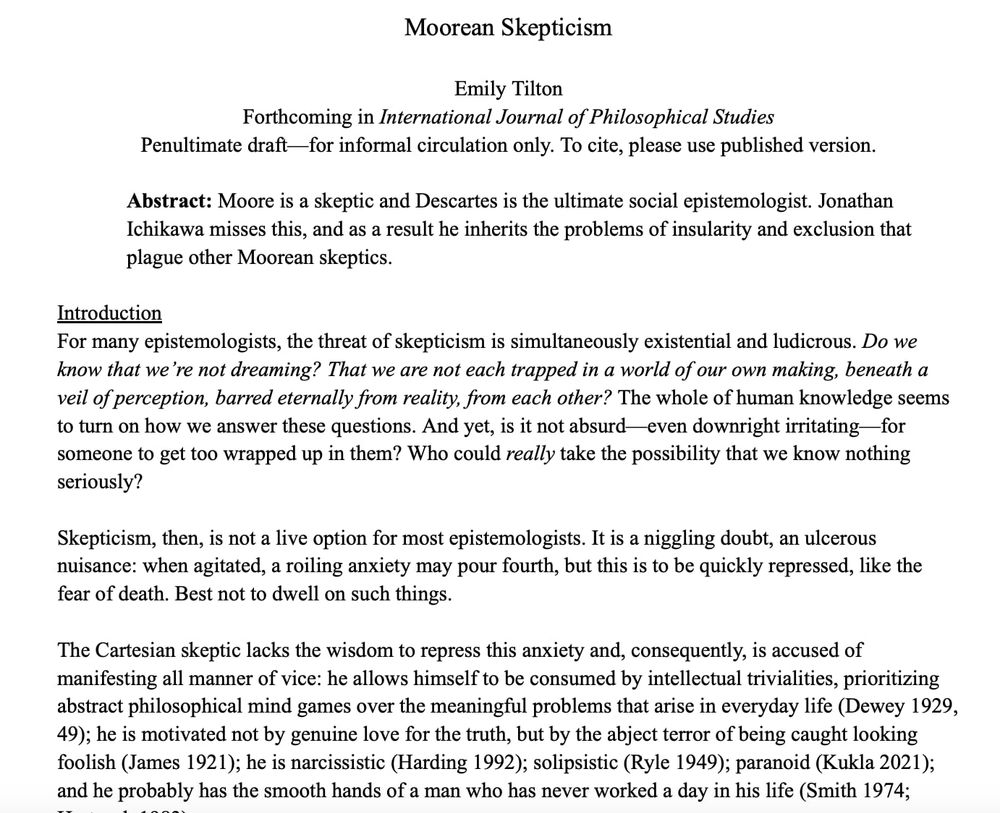 Moorean Skepticism

Emily Tilton
Forthcoming in International Journal of Philosophical Studies
Penultimate draft—for informal circulation only. To cite, please use published version. 

Abstract: Moore is a skeptic and Descartes is the ultimate social epistemologist. Jonathan Ichikawa misses this, and as a result he inherits the problems of insularity and exclusion that plague other Moorean skeptics. 

Introduction
For many epistemologists, the threat of skepticism is simultaneously existential and ludicrous. Do we know that we’re not dreaming? That we are not each trapped in a world of our own making, beneath a veil of perception, barred eternally from reality, from each other? The whole of human knowledge seems to turn on how we answer these questions. And yet, is it not absurd—even downright irritating—for someone to get too wrapped up in them? Who could really take the possibility that we know nothing seriously?

Skepticism, then, is not a live option for most epistemologists. It is a niggling doubt, an ulcerous nuisance: when agitated, a roiling anxiety may pour fourth, but this is to be quickly repressed, like the fear of death. Best not to dwell on such things. 

The Cartesian skeptic lacks the wisdom to repress this anxiety and, consequently, is accused of manifesting all manner of vice: he allows himself to be consumed by intellectual trivialities, prioritizing abstract philosophical mind games over the meaningful problems that arise in everyday life (Dewey 1929, 49); he is motivated not by genuine love for the truth, but by the abject terror of being caught looking foolish (James 1921); he is narcissistic (Harding 1992); solipsistic (Ryle 1949); paranoid (Kukla 2021); and he probably has the smooth hands of a man who has never worked a day in his life (Smith 1974; Hartsock 1983).
