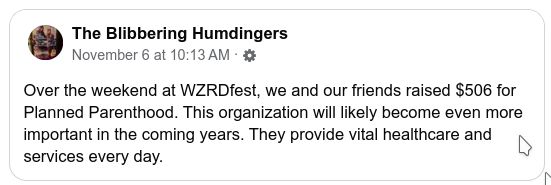 Blibbering Humdingers FB post: Over the weekend at WZRD fest, we and our friends raised 506$ for Planned Parenthood. This organization will likely become even more important in the coming years. They provide vital healthcare and services every day.