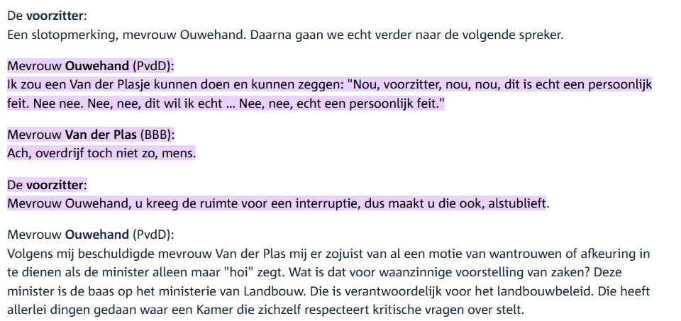 Mevrouw Ouwehand (PvdD):
Ik zou een Van der Plasje kunnen doen en kunnen zeggen: "Nou, voorzitter, nou, nou, dit is echt een persoonlijk feit. Nee nee. Nee, nee, dit wil ik echt … Nee, nee, echt een persoonlijk feit."


Mevrouw Van der Plas (BBB):
Ach, overdrijf toch niet zo, mens.

De voorzitter:
Mevrouw Ouwehand, u kreeg de ruimte voor een interruptie, dus maakt u die ook, alstublieft.
