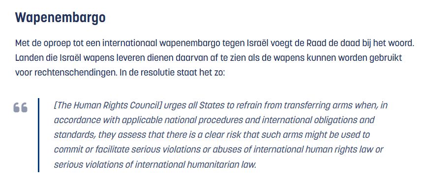 Wapenembargo
Met de oproep tot een internationaal wapenembargo tegen Israël voegt de Raad de daad bij het woord. Landen die Israël wapens leveren dienen daarvan af te zien als de wapens kunnen worden gebruikt voor rechtenschendingen. In de resolutie staat het zo:
66
[The Human Rights Council] urges all States to refrain from transferring arms when, in accordance with applicable national procedures and international obligations and standards, they assess that there is a clear risk that such arms might be used to commit or facilitate serious violations or abuses of international human rights law or serious violations of international humanitarian law.