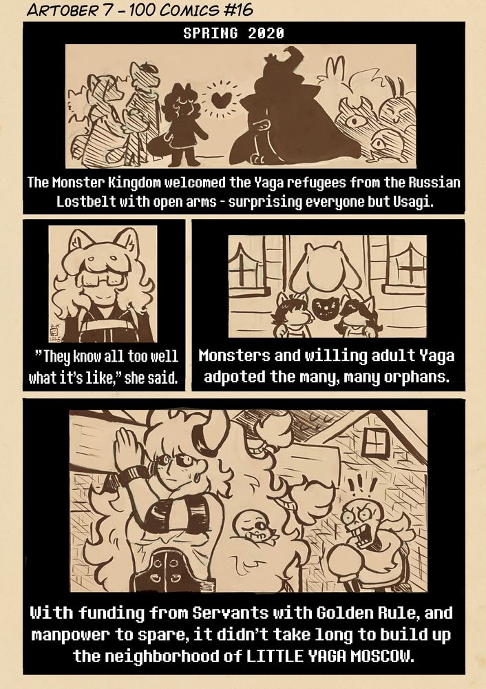 Heading: Artober 7 - 100 Comics Number 16

Panel 1:
A silhouetted scene featuring two sides - one with Usagi and several Yaga behind her; the other with King Asgore and several monsters behind him. The whole page has a sepia-esque overlay and black borders on the panels with white narrative text, like the introductory cutscene in Undertale.

"SPRING 2020
The Monster Kingdom welcomed the Yaga refugees from the Russian Lostbelt with open arms - surprising everyone but Usagi."

Panel 2:
Usagi is shown smiling and wearing Chaldea's Arctic uniform shown in the first six Lostbelts.

"'They know all too well what it's like,' she said."

Panel 3:
Toriel poses in front of a house with two Yaga children.

"Monsters and willing adult Yaga adopted the many, many orphans."

Panel 4:
Asterios carries a wooden beam while walking past some houses. Sans can be seen poking his head out from Asterios' floofy hair, much to Papyrus's frustration.

"With funding from Servants with Golden Rule, and manpower to spare, it didn't take long to build up the neighborhood of LITTLE YAGA MOSCOW."
