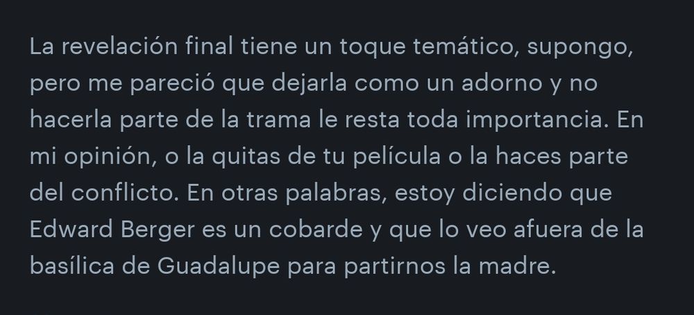 La revelación final tiene un toque temático, supongo, pero me pareció que dejarla como un adorno y no hacerla parte de la trama le resta toda importancia. En mi opinión, o la quitas de tu pelicula o la haces parte del conflicto. En otras palabras, estoy diciendo que Edward Berger es un cobarde y que lo veo afuera de la basílica de Guadalupe para partirnos la madre.