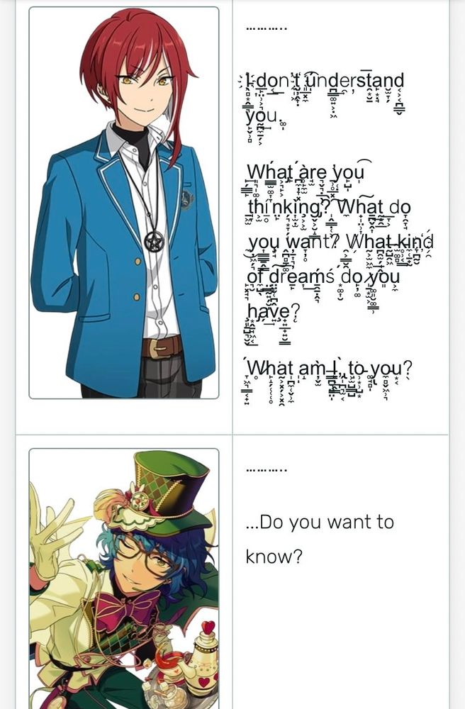 a screenshot from an enstars story. 
natsume says "...... i don't understand you. what are you thinking? what do you want? what kind of dreams do you have? what am i to you?" in garbled text.
tsumugi replies "... do you want to know?"