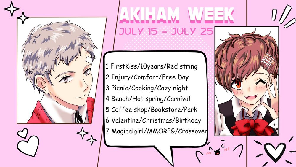 Akiham week prompts july 15 - july 25
1 First Kiss/10years/Red string

2 Injury/Comfort/Free Day

3 Picnic/Cooking/Cozy night

4 Beach/Hot spring/Carnival

5 Coffee shop/Bookstore/Park

6 Valentine/Christmas/Birthday

7 Magicalgirl/MMORPG/Crossover