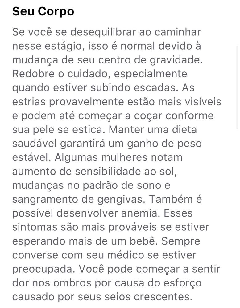 Seu Corpo
Se você se desequilibrar ao caminhar nesse estágio, isso é normal devido à mudança de seu centro de gravidade.
Redobre o cuidado, especialmente quando estiver subindo escadas. As estrias provavelmente estão mais visíveis e podem até começar a coçar conforme sua pele se estica. Manter uma dieta saudável garantirá um ganho de peso estável. Algumas mulheres notam aumento de sensibilidade ao sol, mudanças no padrão de sono e sangramento de gengivas. Também é possível desenvolver anemia. Esses sintomas são mais prováveis se estiver esperando mais de um bebê. Sempre converse com seu médico se estiver preocupada. Você pode começar a sentir dor nos ombros por causa do esforço causado por seus seios crescentes.