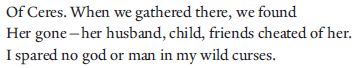 Of Ceres. When we gathered there, we found
Her gone—her husband, child, friends cheated of her.
I spared no god or man in my wild curses.