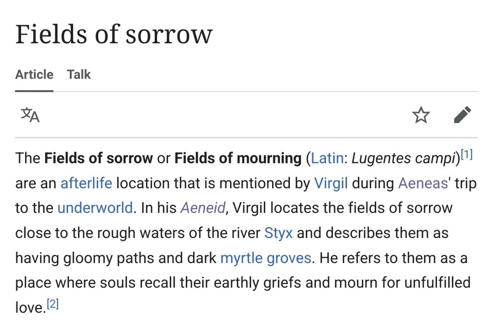 the Wikipedia article for the "Fields of Sorrow." It reads: The Fields of sorrow or Fields of mourning (Latin: Lugentes campi) are an afterlife location that is mentioned by Virgil during Aeneas' trip to the underworld. In his Aeneid, Virgil locates the fields of sorrow close to the rough waters of the river Styx and describes them as having gloomy paths and dark myrtle groves. He refers to them as a place where souls recall their earthly griefs and mourn for unfulfilled love.