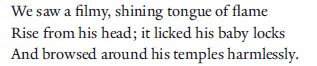 We saw a filmy, shining tongue of flame
Rise from his head; it licked his baby locks
And browsed around his temples harmlessly.