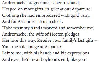 Andromache, as gracious as her husband,
Heaped on more gifts, in grief at our departure:
Clothing she had embroidered with gold yarn,
And for Ascanius a Trojan cloak.
‘Take what my hands worked and remember me.
Andromache, the wife of Hector, pledges
Her love this way. Receive your family’s last gifts—
You, the sole image of Astyanax
Left to me, with his hands and his expressions 
And eyes; he’d be at boyhood’s end, like you.’
