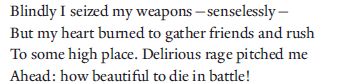 Blindly I seized my weapons—senselessly—
But my heart burned to gather friends and rush
To some high place. Delirious rage pitched me
Ahead: how beautiful to die in battle!