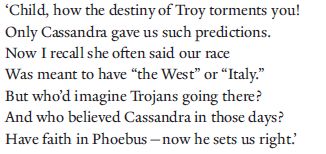 ‘Child, how the destiny of Troy torments you!
Only Cassandra gave us such predictions.
Now I recall she often said our race
Was meant to have “the West” or “Italy.”
But who’d imagine Trojans going there?
And who believed Cassandra in those days?
Have faith in Phoebus—now he sets us right.’