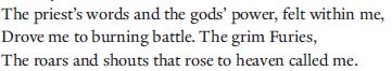The priest’s words and the gods’ power, felt within me,
Drove me to burning battle. The grim Furies,
The roars and shouts that rose to heaven called me.