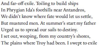 And far-off
exile. Toiling to build ships 5
In Phrygian Ida’s foothills near Antandros,
We didn’t know where fate would let us settle,
But mustered men. At summer’s start my father
Urged us to spread our sails to destiny.
I set out, weeping, from my country’s shores, 10
The plains where Troy had been. I swept to exile
