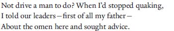 Not drive a man to do? When I’d stopped quaking,
I told our leaders—first of all my father—
About the omen here and sought advice.