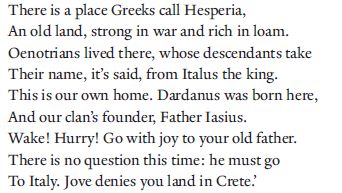 There is a place Greeks call Hesperia,
An old land, strong in war and rich in loam.
Oenotrians lived there, whose descendants take
Their name, it’s said, from Italus the king.
This is our own home. Dardanus was born here,
And our clan’s founder, Father Iasius.
Wake! Hurry! Go with joy to your old father.
There is no question this time: he must go 170
To Italy. Jove denies you land in Crete.’