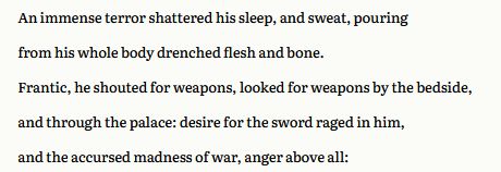  An immense terror shattered his sleep, and sweat, pouring
from his whole body drenched flesh and bone.
Frantic, he shouted for weapons, looked for weapons by the bedside,
and through the palace: desire for the sword raged in him,
and the accursed madness of war, anger above all: 