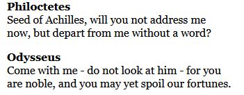 Black text on a white background. It reads: 
Philoctetes
Seed of Achilles, will you not address me
now, but depart from me without a word?

Odysseus
Come with me - do not look at him - for you
are noble, and you may yet spoil our fortunes.