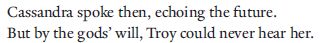 Cassandra spoke then, echoing the future.
But by the gods’ will, Troy could never hear her.