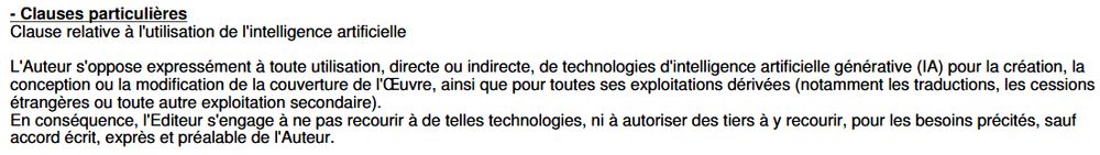 Extrait du contrat :
Clause relative à l'utilisation de l'intelligence artificielle
L'Auteur s'oppose expressément à toute utilisation, directe ou indirecte, de technologies d'intelligence artificielle générative (IA) pour la création, la conception ou la modification de la couverture de l'Œuvre, ainsi que pour toutes ses exploitations dérivées (notamment les traductions, les cessions étrangères ou toute autre exploitation secondaire).
En conséquence, l'Editeur s'engage à ne pas recourir à de telles technologies, ni à autoriser des tiers à y recourir, pour les besoins précités, sauf accord écrit, exprès et préalable de l'Auteur.