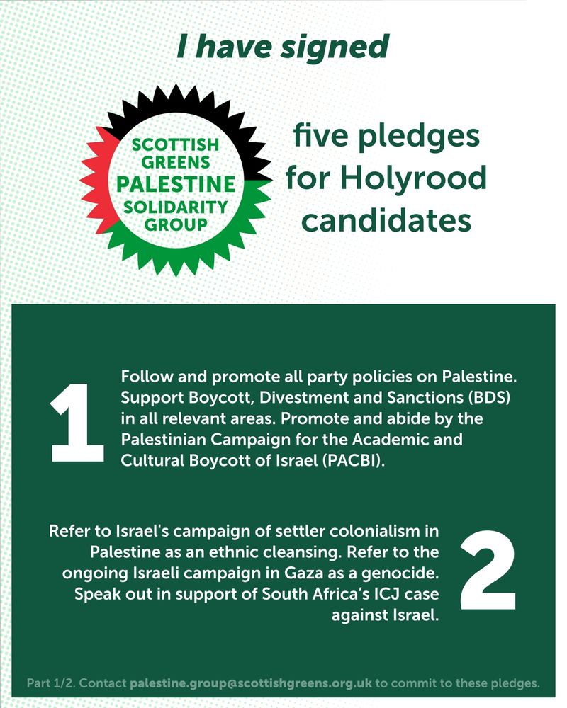 I have signed Scottish Greens Palestine Solidairty Group five pledges for Holyrood candidates

1. Follow and promote all policies outlined in the "Palestine and Israel" section of the party's Policy Reference Document (12.4.4-12.4.7). Support Boycott, Divestment and Sanctions (BDS) in all relevant areas. Promote and abide by the Palestinian Campaign for the Academic and Cultural Boycott of Israel (PACBI).

2. Refer to Israel's campaign of settler colonialism in Palestine as an ethnic cleansing. Refer to the ongoing Israeli campaign in Gaza as a genocide, in agreement to international human rights organisations such as Amnesty International. Speak out in support of South Africa’s ICJ case against Israel.
